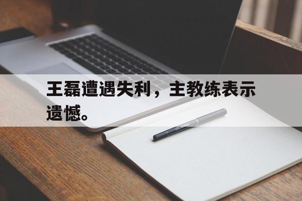官方入口-王磊遭遇失利，主教练表示遗憾。