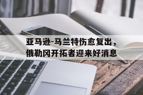 安装步骤-亚马逊-马兰特伤愈复出，俄勒冈开拓者迎来好消息