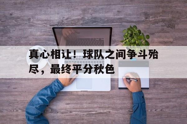 APP下载-真心相让！球队之间争斗殆尽，最终平分秋色