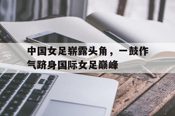 安装步骤-中国女足崭露头角，一鼓作气跻身国际女足巅峰