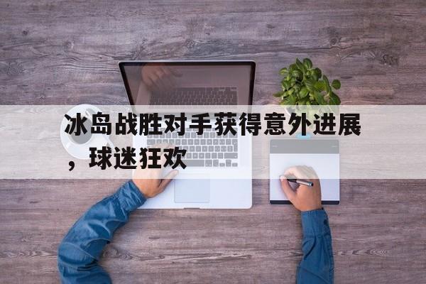 半岛bandao体育-冰岛战胜对手获得意外进展，球迷狂欢