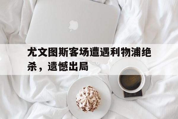 安装步骤-尤文图斯客场遭遇利物浦绝杀，遗憾出局