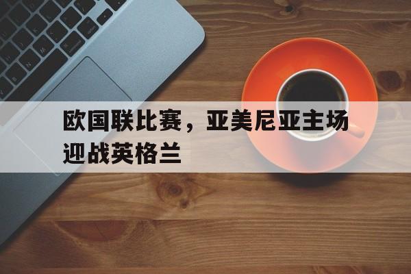 APP下载-欧国联比赛，亚美尼亚主场迎战英格兰